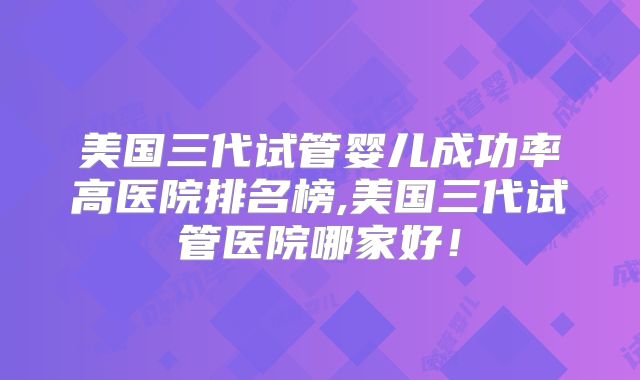 美国三代试管婴儿成功率高医院排名榜,美国三代试管医院哪家好！