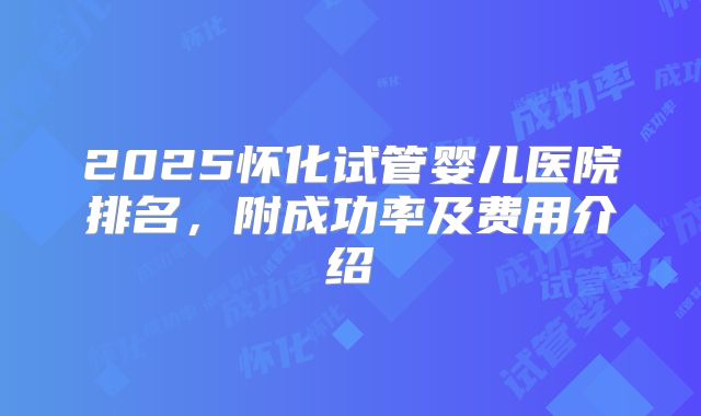 2025怀化试管婴儿医院排名，附成功率及费用介绍