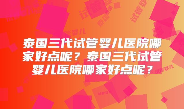 泰国三代试管婴儿医院哪家好点呢？泰国三代试管婴儿医院哪家好点呢？