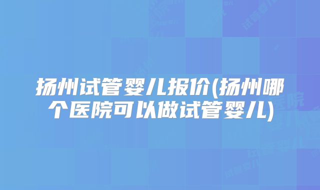 扬州试管婴儿报价(扬州哪个医院可以做试管婴儿)