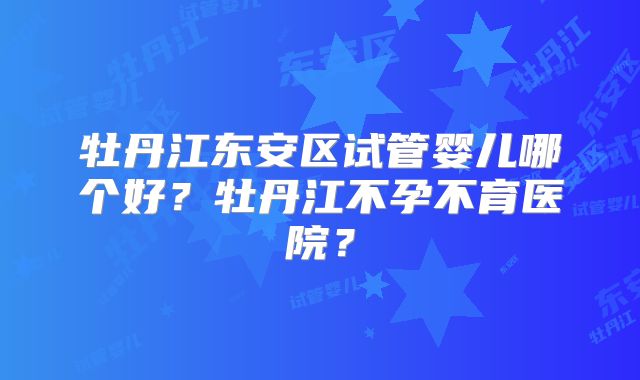 牡丹江东安区试管婴儿哪个好？牡丹江不孕不育医院？
