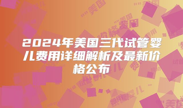 2024年美国三代试管婴儿费用详细解析及最新价格公布