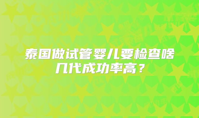泰国做试管婴儿要检查啥几代成功率高？