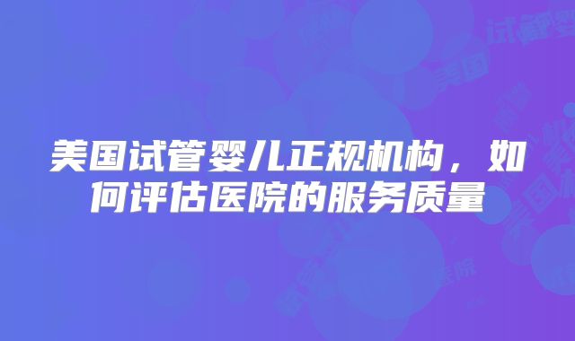 美国试管婴儿正规机构，如何评估医院的服务质量