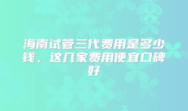 海南试管三代费用是多少钱,这几家费用便宜口碑好