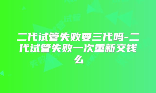 二代试管失败要三代吗-二代试管失败一次重新交钱么