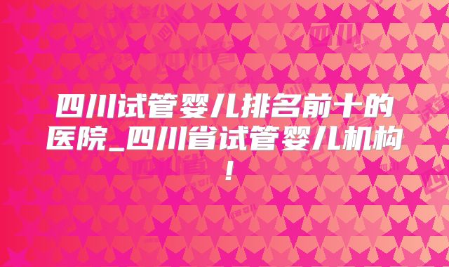 四川试管婴儿排名前十的医院_四川省试管婴儿机构！