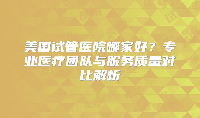 美国试管医院哪家好?专业医疗团队与服务质量对比解析