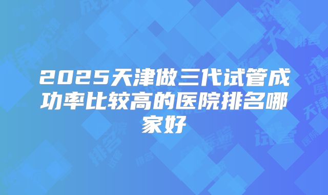 2025天津做三代试管成功率比较高的医院排名哪家好