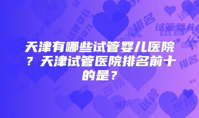 天津有哪些试管婴儿医院？天津试管医院排名前十的是？