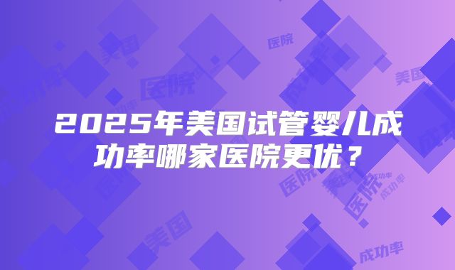2025年美国试管婴儿成功率哪家医院更优?
