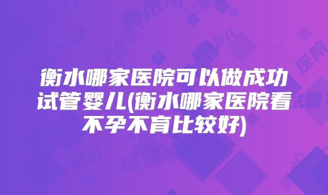 衡水哪家医院可以做成功试管婴儿(衡水哪家医院看不孕不育比较好)
