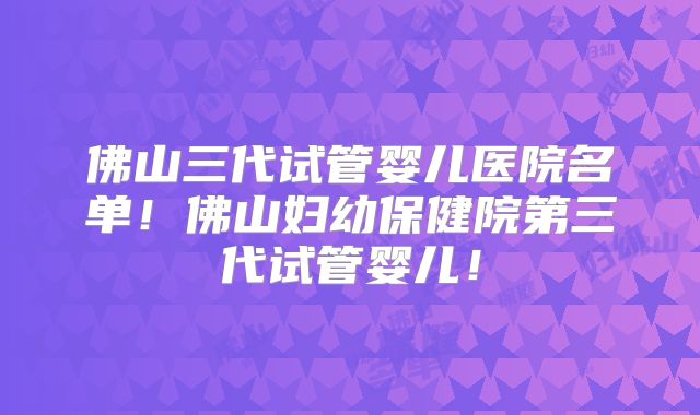 佛山三代试管婴儿医院名单!佛山妇幼保健院第三代试管婴儿!