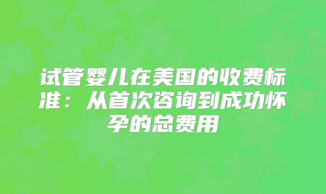 试管婴儿在美国的收费标准：从首次咨询到成功怀孕的总费用