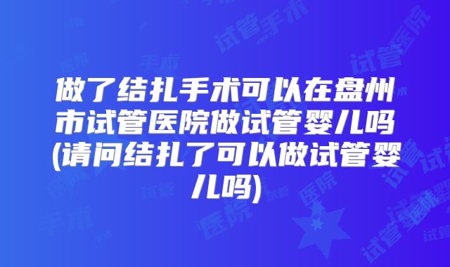 做了结扎手术可以在盘州市试管医院做试管婴儿吗(请问结扎了可以做试管婴儿吗)