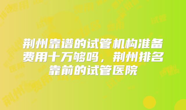荆州靠谱的试管机构准备费用十万够吗，荆州排名靠前的试管医院