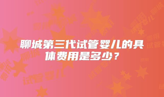 聊城第三代试管婴儿的具体费用是多少？