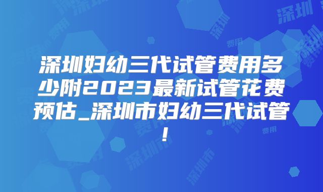 深圳妇幼三代试管费用多少附2023最新试管花费预估_深圳市妇幼三代试管！