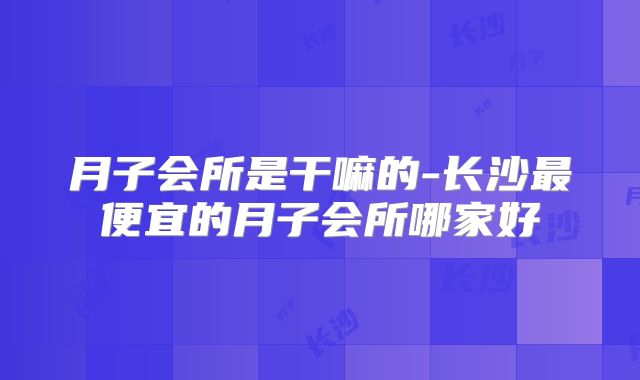 月子会所是干嘛的-长沙最便宜的月子会所哪家好