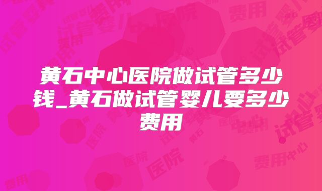 黄石中心医院做试管多少钱_黄石做试管婴儿要多少费用