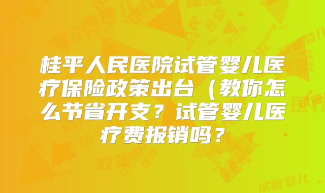 桂平人民医院试管婴儿医疗保险政策出台（教你怎么节省开支？试管婴儿医疗费报销吗？