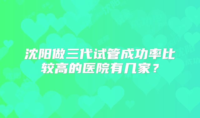 沈阳做三代试管成功率比较高的医院有几家？
