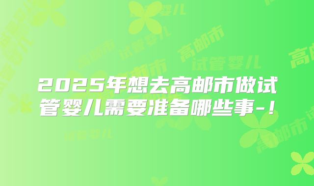 2025年想去高邮市做试管婴儿需要准备哪些事-!