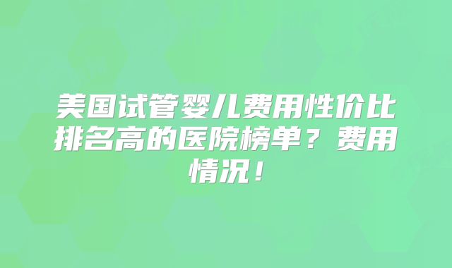 美国试管婴儿费用性价比排名高的医院榜单？费用情况！