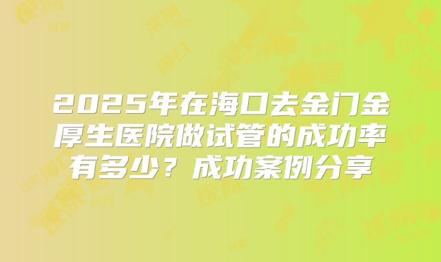2025年在海口去金门金厚生医院做试管的成功率有多少？成功案例分享