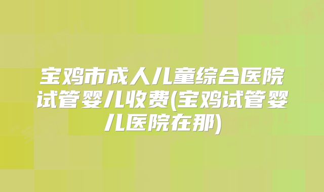 宝鸡市成人儿童综合医院试管婴儿收费(宝鸡试管婴儿医院在那)