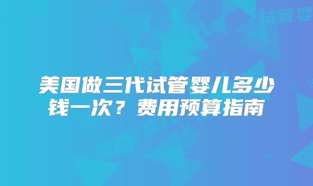 美国做三代试管婴儿多少钱一次？费用预算指南