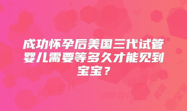 成功怀孕后美国三代试管婴儿需要等多久才能见到宝宝？