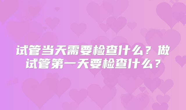 试管当天需要检查什么？做试管第一天要检查什么？