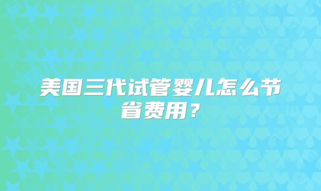 美国三代试管婴儿怎么节省费用？