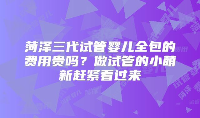 菏泽三代试管婴儿全包的费用贵吗？做试管的小萌新赶紧看过来