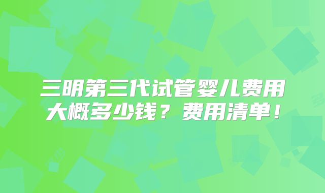 三明第三代试管婴儿费用大概多少钱？费用清单！
