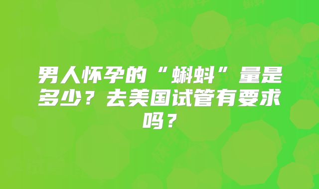 男人怀孕的“蝌蚪”量是多少？去美国试管有要求吗？