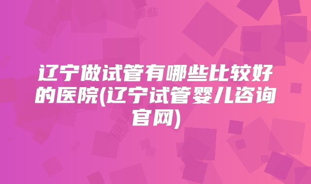 辽宁做试管有哪些比较好的医院(辽宁试管婴儿咨询官网)