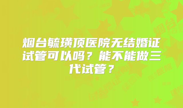 烟台毓璜顶医院无结婚证试管可以吗？能不能做三代试管？