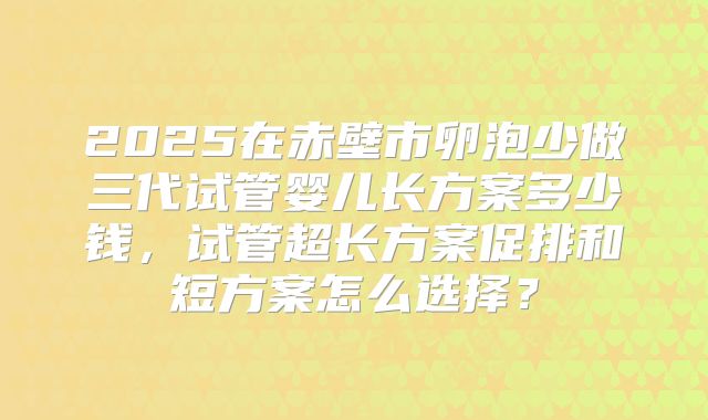 2025在赤壁市卵泡少做三代试管婴儿长方案多少钱，试管超长方案促排和短方案怎么选择？