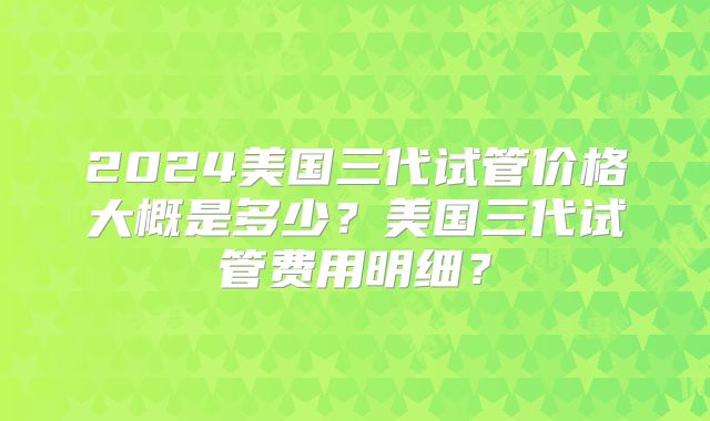 2024美国三代试管价格大概是多少？美国三代试管费用明细？