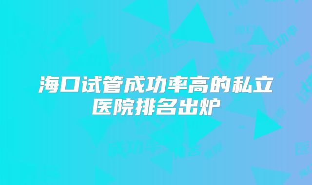 海口试管成功率高的私立医院排名出炉