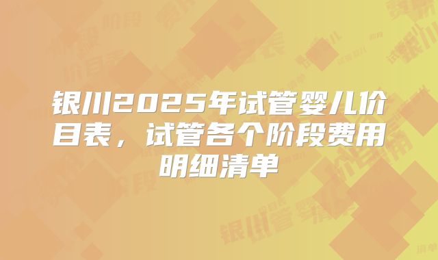 银川2025年试管婴儿价目表，试管各个阶段费用明细清单