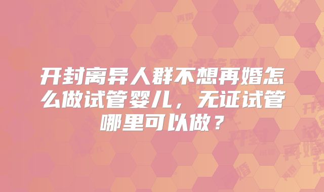 开封离异人群不想再婚怎么做试管婴儿，无证试管哪里可以做？