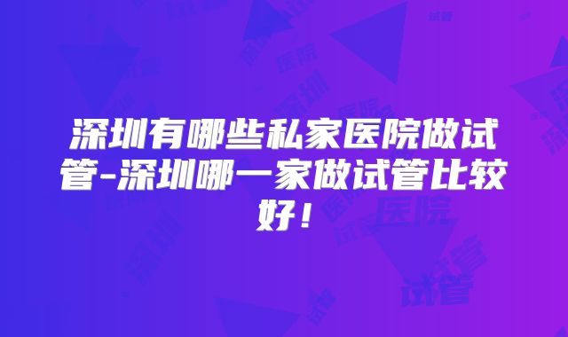 深圳有哪些私家医院做试管-深圳哪一家做试管比较好!