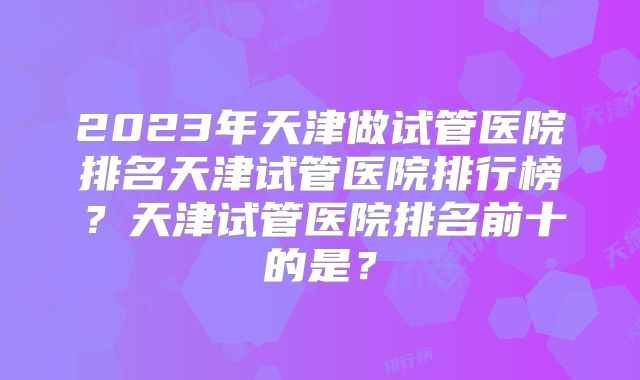 2023年天津做试管医院排名天津试管医院排行榜？天津试管医院排名前十的是？