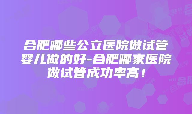 合肥哪些公立医院做试管婴儿做的好-合肥哪家医院做试管成功率高!