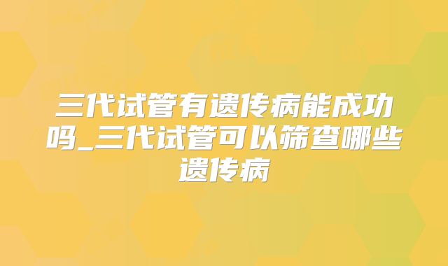 三代试管有遗传病能成功吗_三代试管可以筛查哪些遗传病