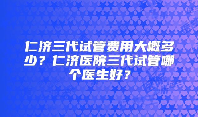 仁济三代试管费用大概多少？仁济医院三代试管哪个医生好？