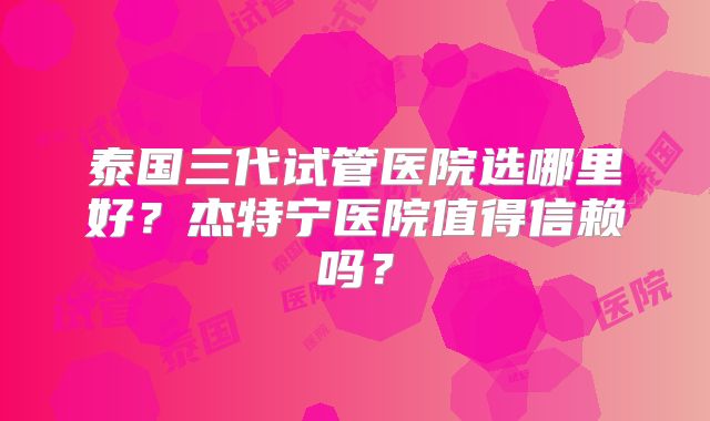 泰国三代试管医院选哪里好？杰特宁医院值得信赖吗？